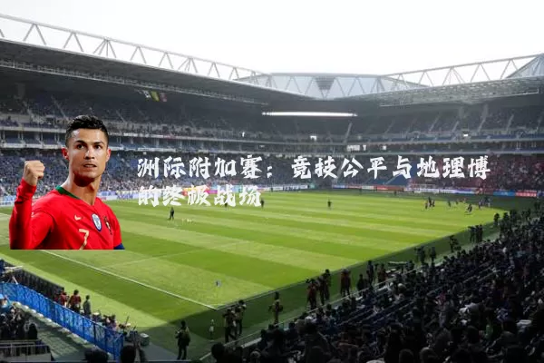 洲际附加赛:竞技公平与地理博弈的终极战场