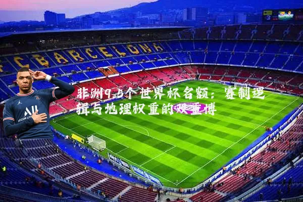 非洲9.5个世界杯名额：赛制逻辑与地理权重的双重博弈